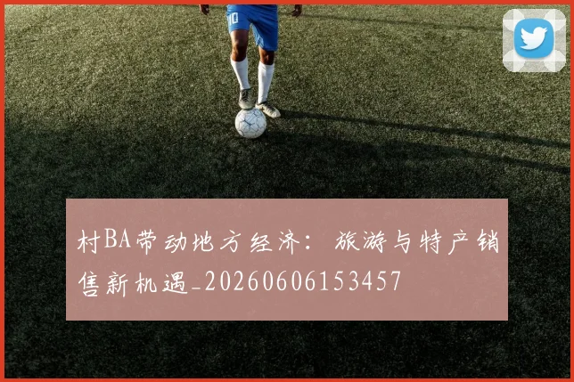 村BA带动地方经济:旅游与特产销售新机遇_20260606153457
