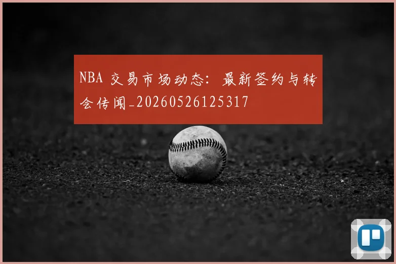 NBA 交易市场动态:最新签约与转会传闻_20260526125317