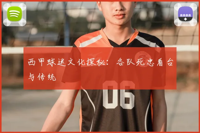 西甲球迷文化探秘:各队死忠看台与传统