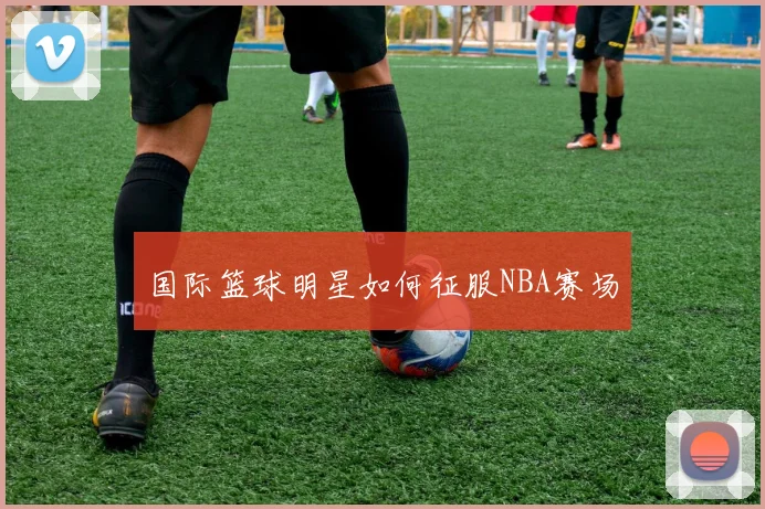 国际篮球明星如何征服NBA赛场