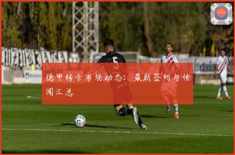 德甲转会市场动态:最新签约与传闻汇总