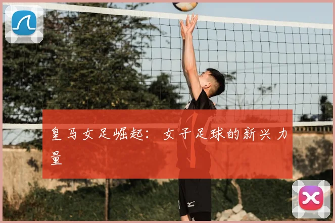 皇马女足崛起:女子足球的新兴力量
