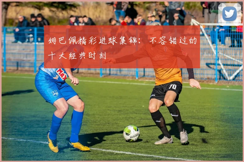 姆巴佩精彩进球集锦:不容错过的十大经典时刻