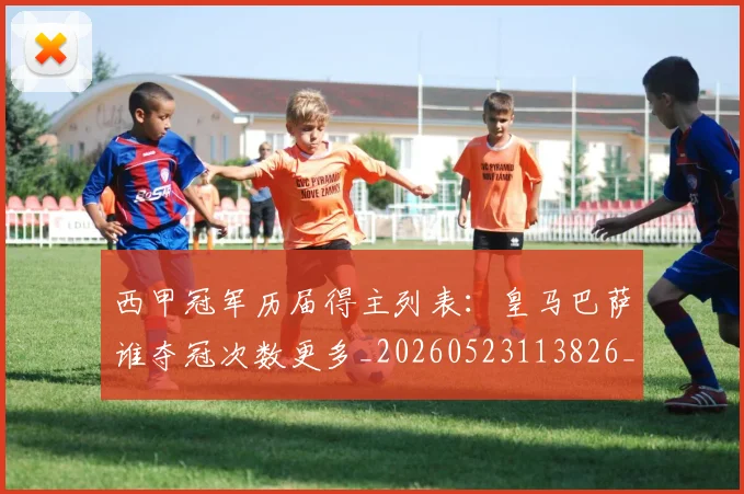 西甲冠军历届得主列表:皇马巴萨谁夺冠次数更多_20260523113826_20260703181841