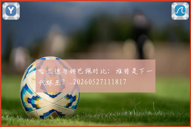 哈兰德与姆巴佩对比:谁将是下一代球王?_20260527111817