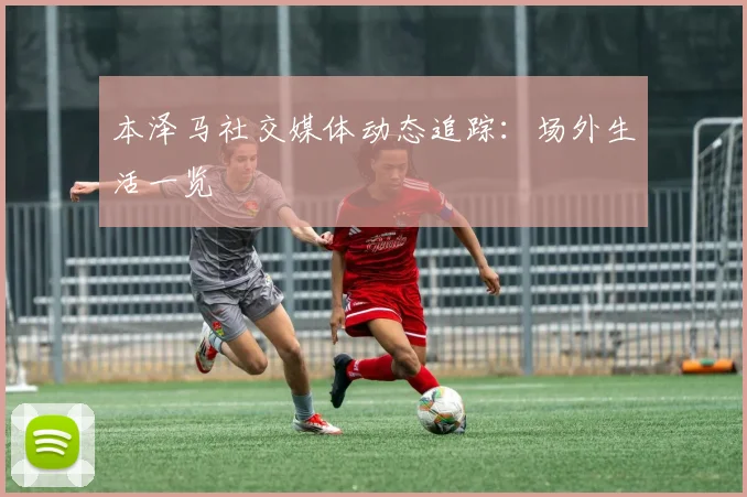 本泽马社交媒体动态追踪:场外生活一览