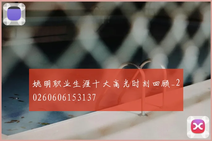 姚明职业生涯十大高光时刻回顾_20260606153137