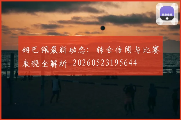 姆巴佩最新动态：转会传闻与比赛表现全解析_20260523195644