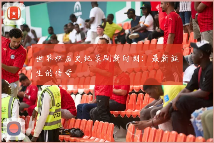 世界杯历史纪录刷新时刻:最新诞生的传奇