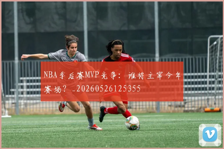 NBA季后赛MVP竞争:谁将主宰今年赛场?_20260526125355