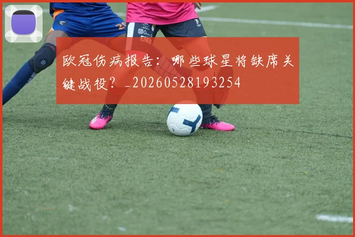 欧冠伤病报告:哪些球星将缺席关键战役?_20260528193254