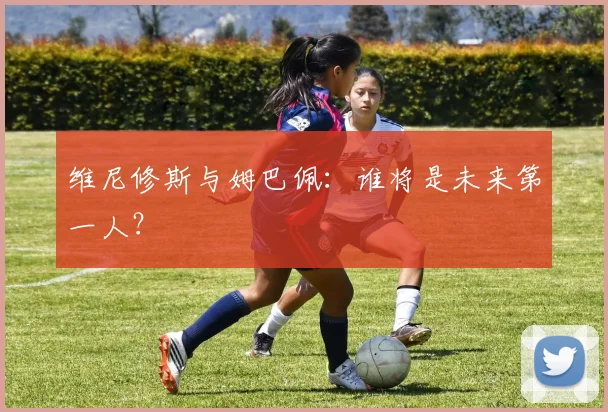 维尼修斯与姆巴佩:谁将是未来第一人?