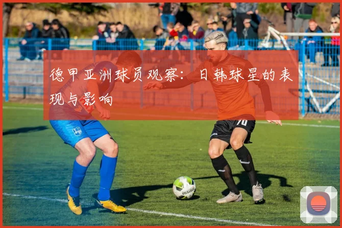 德甲亚洲球员观察：日韩球星的表现与影响