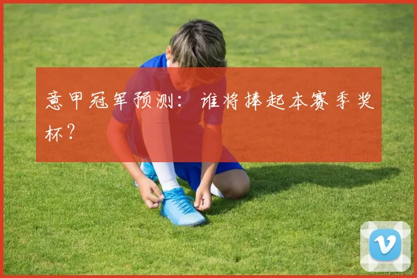 意甲冠军预测:谁将捧起本赛季奖杯?