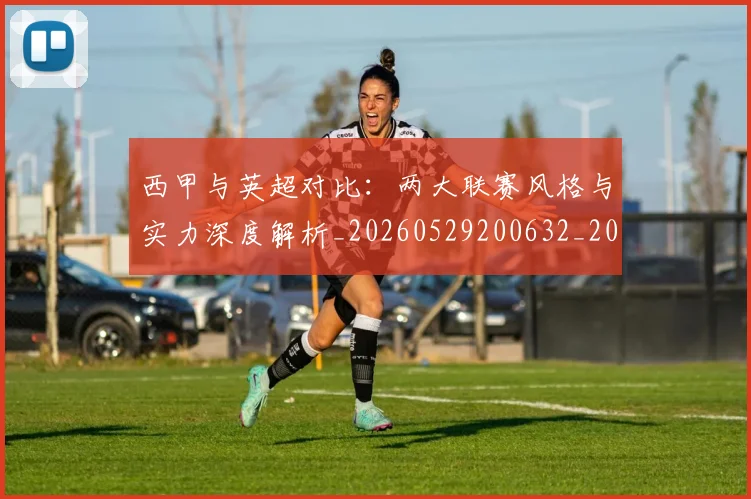 西甲与英超对比:两大联赛风格与实力深度解析_20260529200632_20260703181834