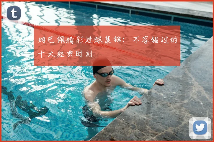 姆巴佩精彩进球集锦:不容错过的十大经典时刻