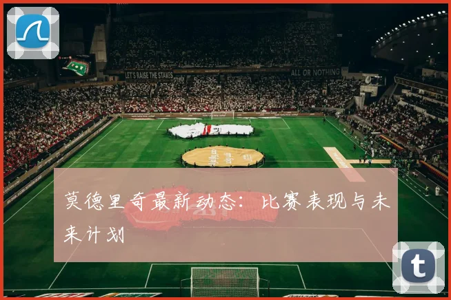 莫德里奇最新动态:比赛表现与未来计划