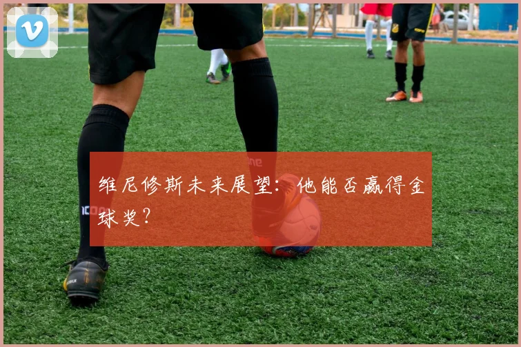 维尼修斯未来展望:他能否赢得金球奖?